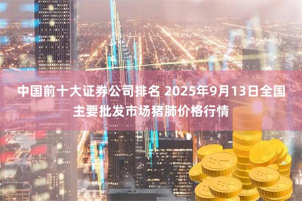 中国前十大证券公司排名 2025年9月13日全国主要批发市场猪肺价格行情
