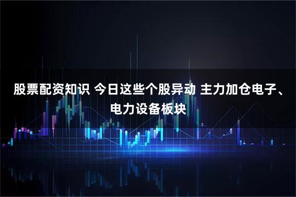 股票配资知识 今日这些个股异动 主力加仓电子、电力设备板块
