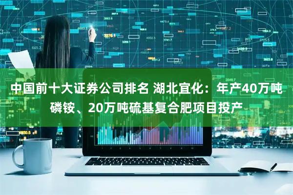 中国前十大证券公司排名 湖北宜化：年产40万吨磷铵、20万吨硫基复合肥项目投产