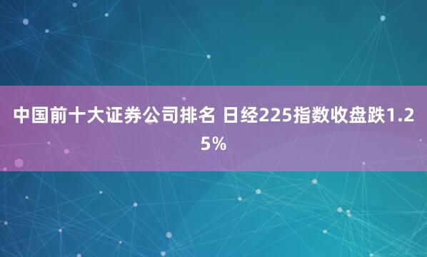 中国前十大证券公司排名 日经225指数收盘跌1.25%