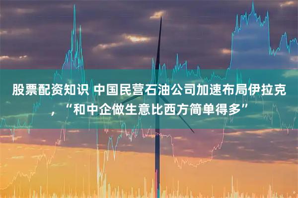 股票配资知识 中国民营石油公司加速布局伊拉克，“和中企做生意比西方简单得多”