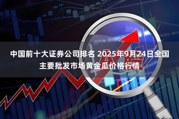 中国前十大证券公司排名 2025年9月24日全国主要批发市场黄金瓜价格行情