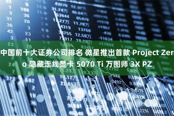 中国前十大证券公司排名 微星推出首款 Project Zero 隐藏走线显卡 5070 Ti 万图师 3X PZ