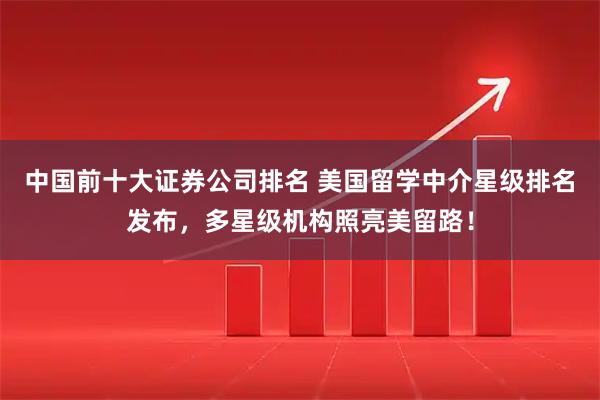 中国前十大证券公司排名 美国留学中介星级排名发布，多星级机构照亮美留路！
