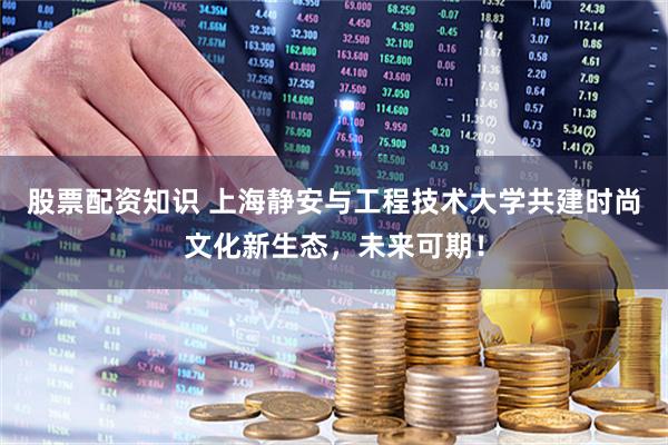 股票配资知识 上海静安与工程技术大学共建时尚文化新生态，未来可期！