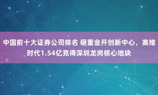 中国前十大证券公司排名 砸重金开创新中心，赛维时代1.54亿竞得深圳龙岗核心地块