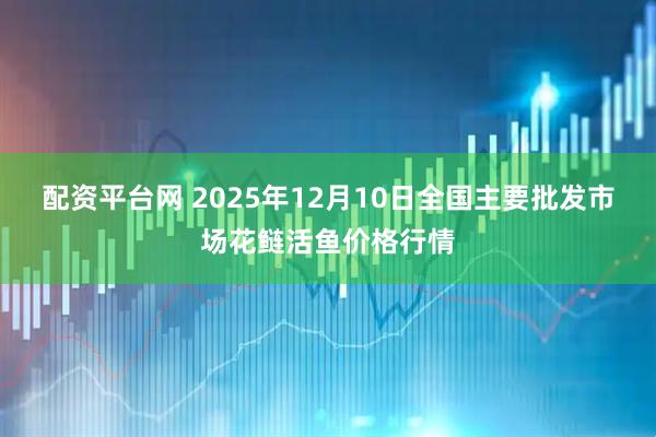 配资平台网 2025年12月10日全国主要批发市场花鲢活鱼价格行情