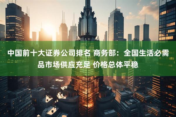 中国前十大证券公司排名 商务部：全国生活必需品市场供应充足 价格总体平稳