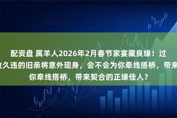 配资盘 属羊人2026年2月春节家宴藏良缘！过往纠葛已清，一位久违的旧亲将意外现身，会不会为你牵线搭桥，带来契合的正缘佳人？
