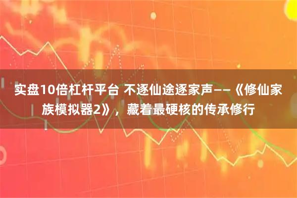 实盘10倍杠杆平台 不逐仙途逐家声——《修仙家族模拟器2》，藏着最硬核的传承修行