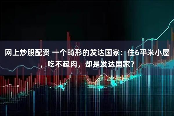 网上炒股配资 一个畸形的发达国家：住6平米小屋，吃不起肉，却是发达国家？