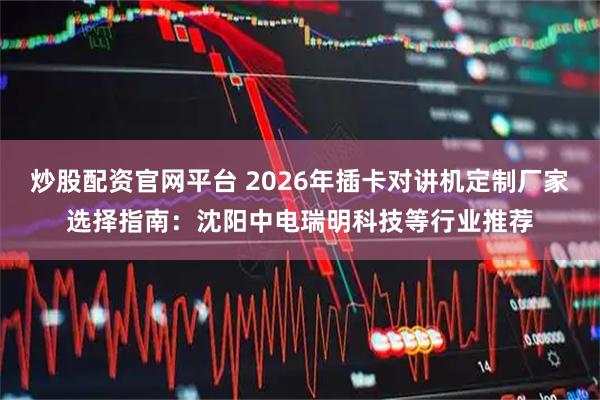 炒股配资官网平台 2026年插卡对讲机定制厂家选择指南：沈阳中电瑞明科技等行业推荐