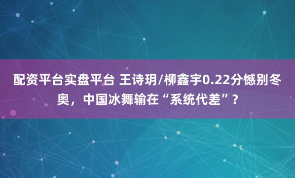 配资平台实盘平台 王诗玥/柳鑫宇0.22分憾别冬奥，中国冰舞输在“系统代差”？