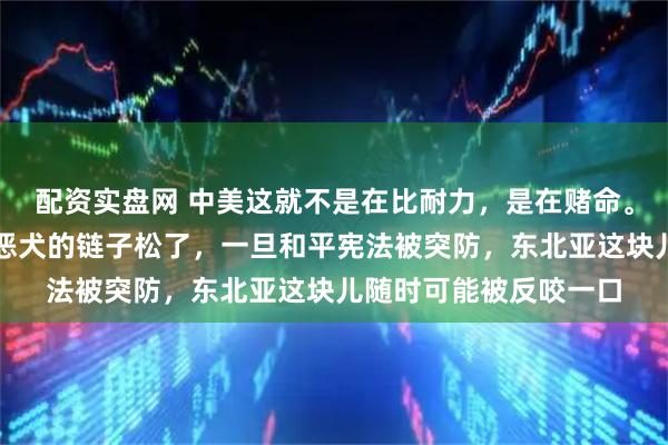 配资实盘网 中美这就不是在比耐力，是在赌命。美国现在把日本这条恶犬的链子松了，一旦和平宪法被突防，东北亚这块儿随时可能被反咬一口