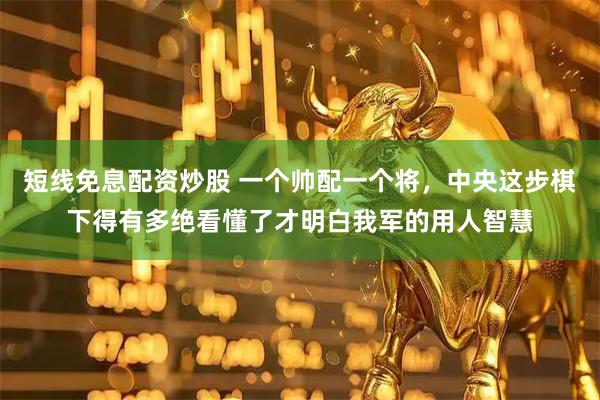短线免息配资炒股 一个帅配一个将，中央这步棋下得有多绝看懂了才明白我军的用人智慧