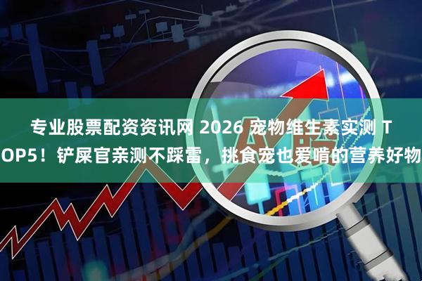 专业股票配资资讯网 2026 宠物维生素实测 TOP5！铲屎官亲测不踩雷，挑食宠也爱啃的营养好物
