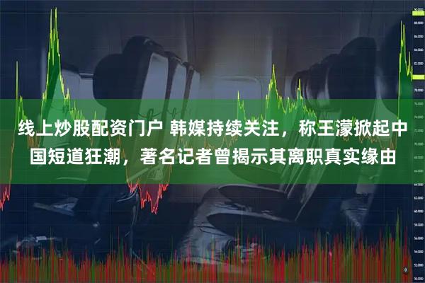 线上炒股配资门户 韩媒持续关注，称王濛掀起中国短道狂潮，著名记者曾揭示其离职真实缘由