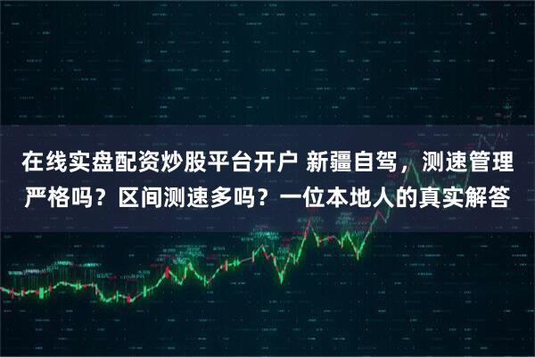 在线实盘配资炒股平台开户 新疆自驾，测速管理严格吗？区间测速多吗？一位本地人的真实解答