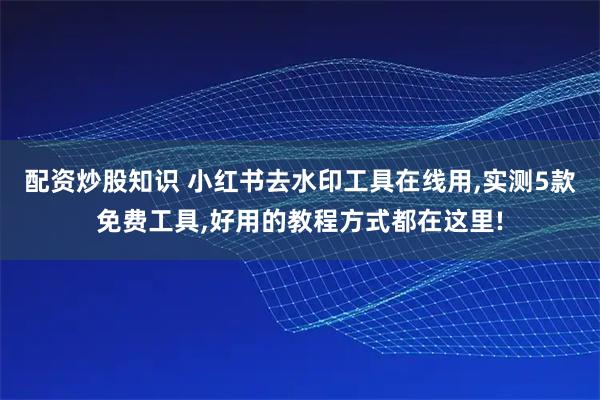 配资炒股知识 小红书去水印工具在线用,实测5款免费工具,好用的教程方式都在这里!