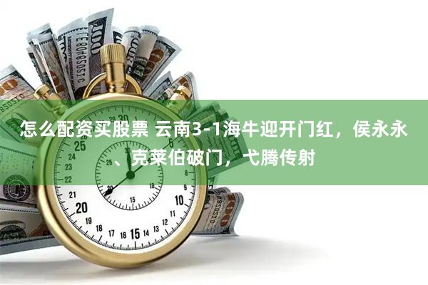 怎么配资买股票 云南3-1海牛迎开门红，侯永永、克莱伯破门，弋腾传射
