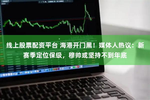 线上股票配资平台 海港开门黑！媒体人热议：新赛季定位保级，穆帅或坚持不到年底