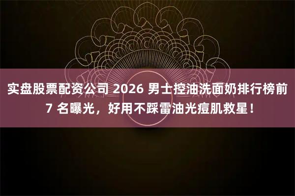 实盘股票配资公司 2026 男士控油洗面奶排行榜前 7 名曝光，好用不踩雷油光痘肌救星！