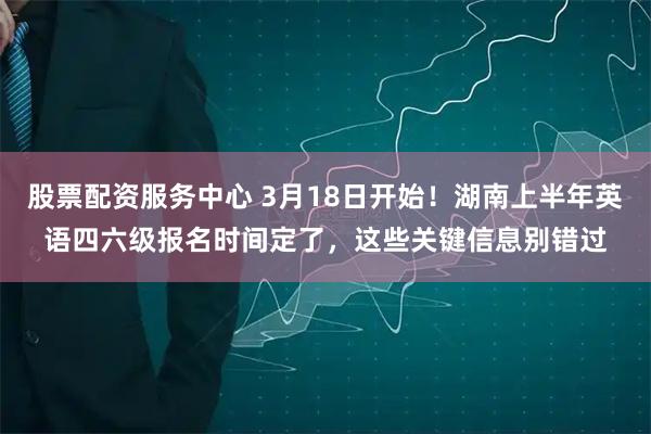 股票配资服务中心 3月18日开始！湖南上半年英语四六级报名时间定了，这些关键信息别错过