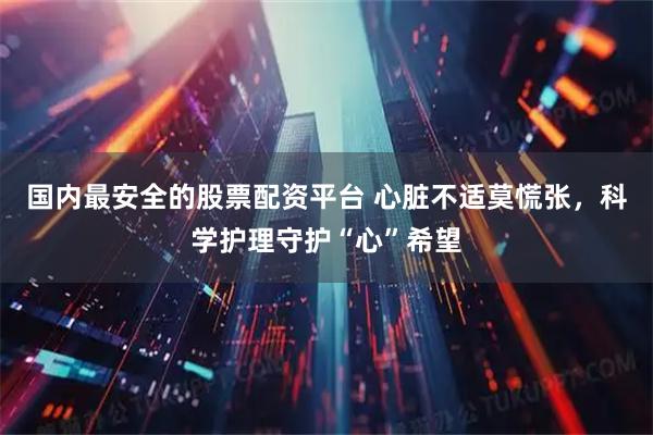 国内最安全的股票配资平台 心脏不适莫慌张，科学护理守护“心”希望
