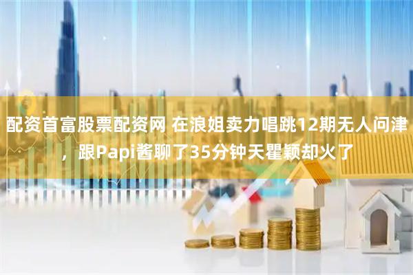 配资首富股票配资网 在浪姐卖力唱跳12期无人问津，跟Papi酱聊了35分钟天瞿颖却火了
