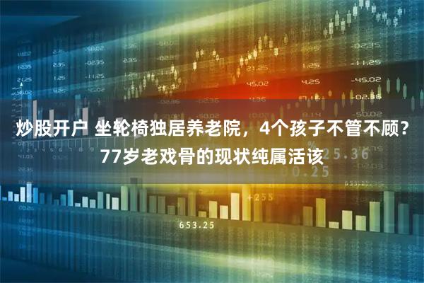 炒股开户 坐轮椅独居养老院，4个孩子不管不顾？77岁老戏骨的现状纯属活该