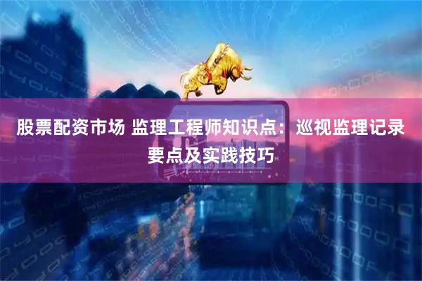股票配资市场 监理工程师知识点：巡视监理记录要点及实践技巧