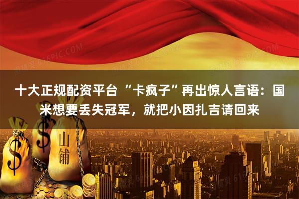 十大正规配资平台 “卡疯子”再出惊人言语：国米想要丢失冠军，就把小因扎吉请回来