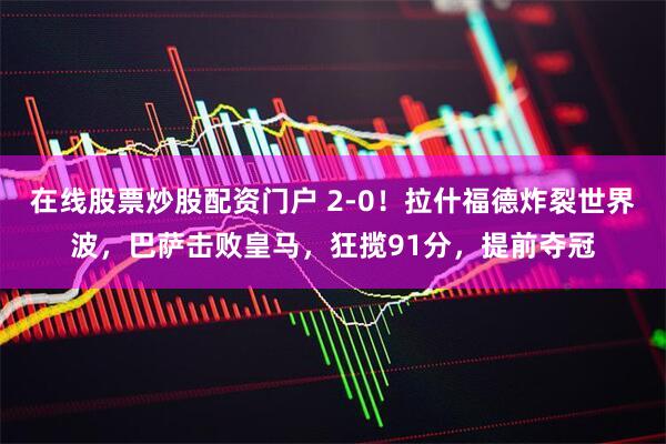 在线股票炒股配资门户 2-0！拉什福德炸裂世界波，巴萨击败皇马，狂揽91分，提前夺冠