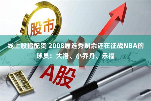 线上股指配资 2008届选秀剩余还在征战NBA的球员：大洛、小乔丹、乐福