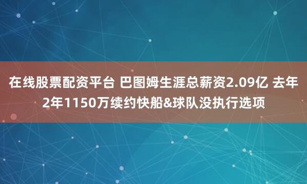 在线股票配资平台 巴图姆生涯总薪资2.09亿 去年2年1150万续约快船&球队没执行选项