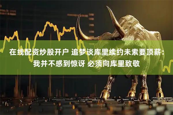 在线配资炒股开户 追梦谈库里续约未索要顶薪：我并不感到惊讶 必须向库里致敬