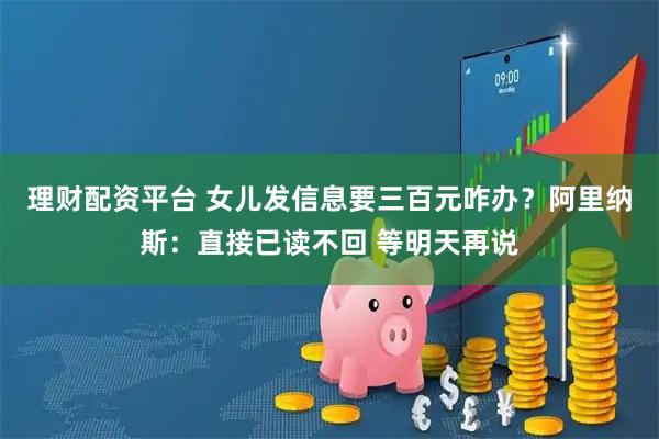 理财配资平台 女儿发信息要三百元咋办？阿里纳斯：直接已读不回 等明天再说