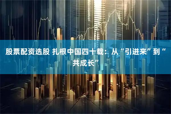 股票配资选股 扎根中国四十载：从“引进来”到“共成长”