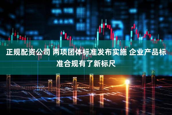 正规配资公司 两项团体标准发布实施 企业产品标准合规有了新标尺